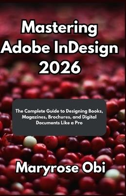 Mastering Adobe InDesign 2026: The Complete Guide to Designing Books, Magazines, Brochures, and Digital Documents Like a Pro - Maryrose Obi - cover