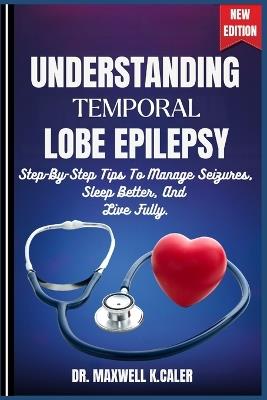 Understanding Temporal Lobe Epilepsy: Step-By-Step Tips To Manage Seizures, Sleep Better, And Live Fully. - Maxwell K Caler - cover