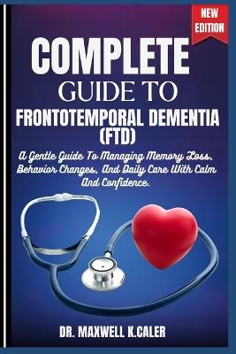 Complete Guide to Frontotemporal Dementia (Ftd): A Gentle Guide To Managing Memory Loss, Behavior Changes, And Daily Care With Calm And Confidence. - Maxwell K Caler - cover