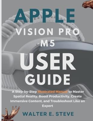 Apple Vision Pro M5 User Guide: A Step-by-Step Illustrated Manual to Master Spatial Reality, Boost Productivity, Create Immersive Content, and Troubleshoot Like an Expert - Walter E Steve - cover