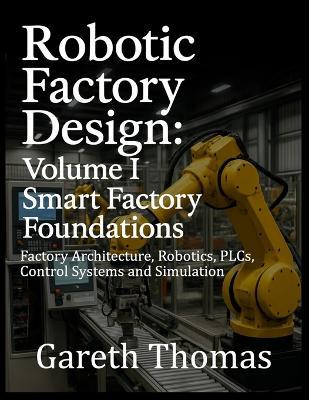 Robotic Factory Design: Volume I Smart Factory Foundations: Factory Architecture, Robotics, PLCs, Control Systems and Simulation - Gareth Thomas - cover