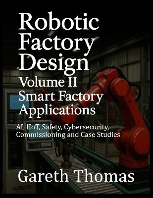 Robotic Factory Design: Volume II Smart Factory Applications: AI, IIoT, Safety, Cybersecurity, Commissioning and Case Studies - Gareth Thomas - cover