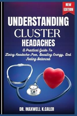 Understanding Cluster Headaches: A Practical Guide To Living Headache-Free, Boosting Energy, And Feeling Balanced - Maxwell K Caler - cover