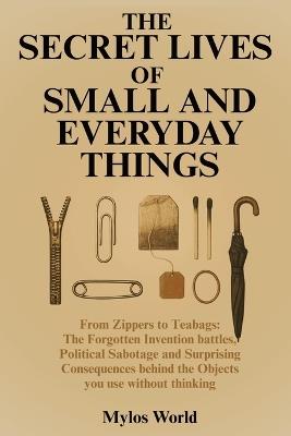 The Secret Lives of Small and Everyday Things: From Zippers to Teabags: The Forgotten Invention Battles, Political Sabotage, and Surprising Consequences Behind the Objects You Use Without Thinking - Mylos World - cover