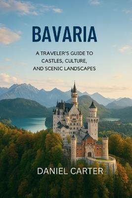 Bavaria 2025/2026: A Journey Through the Heart of Germany: Explore Bavaria's Castles, Culture, and Alpine Wonders - The Ultimate Guide to Southern Germany's Heart and Soul - Daniel Carter - cover