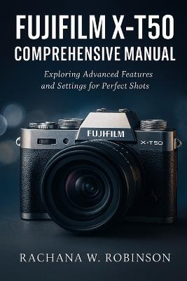 Fujifilm X-T50 Comprehensive Manual: Exploring Advanced Features and Settings for Perfect Shots - Rachana W Robinson - cover