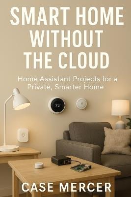 Smart Home Without the Cloud: Home Assistant Projects for a Private, Smarter Home - Case Mercer - cover