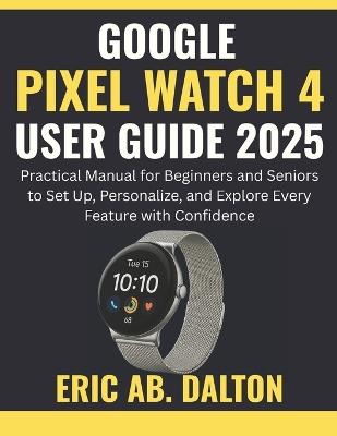 Google Pixel Watch 4 User Guide 2025: Practical Manual for Beginners and Seniors to Set Up, Personalize, and Explore Every Feature with Confidence - Eric Ab Dalton - cover