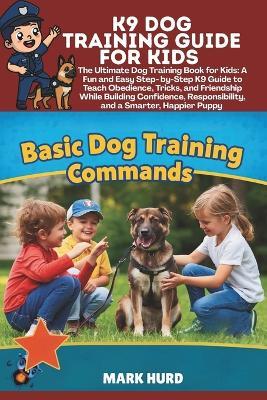K9 Dog Training Guide for Kids: The Ultimate Dog Training Book for Kids: A Fun and Easy Step- by-Step K9 Guide to Teach Obedience, Tricks, and Friendship While Building Confidence, Responsibility, and a Smarter, Happier Puppy - Mark Hurd - cover