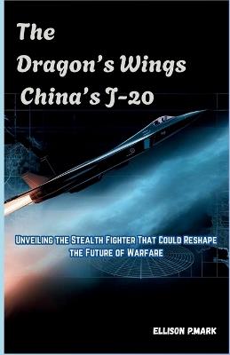 The Dragon's Wings: China's J-20: Unveiling the Stealth Fighter That Could Reshape the Future of Warfare - Ellison P Mark - cover