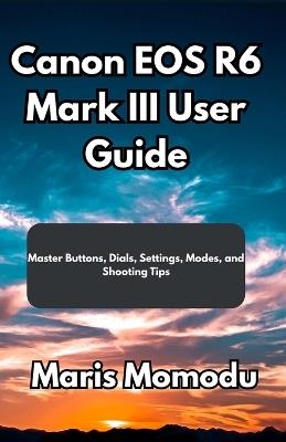 Canon EOS R6 Mark III User Guide: Master Buttons, Dials, Settings, Modes, and Shooting Tips - Maris Momodu - cover