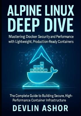 Alpine Linux Deep Dive: Mastering Docker Security and Performance with Lightweight, Production-Ready Containers: The Complete Guide to Building Secure, High-Performance Container Infrastructure - Devlin Ashor - cover