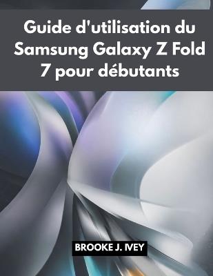 Guide d'Utilisation Du Samsung Galaxy Z Fold 7 Pour Débutants: Manuel illustré étape par étape pour configurer, utiliser et maîtriser votre nouveau Samsung Fold 7 - Brooke J Ivey - cover