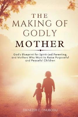 The Making of Godly Mother: God's Blueprint for Spirit-Led Parenting, and Mothers Who Want to Raise Purposeful and Peaceful Children - Ebenezer C Onubogu - cover