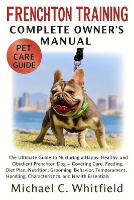 Frenchton Training Complete Owner's Manual: The Ultimate Guide to Nurturing a Happy, Healthy, and Obedient Frenchton Dog - Covering Care, Feeding, Diet Plan, Nutrition, Grooming, Behavior, Temperament, Handling, Characteristics, and Health Essentials - Michael C Whitfield - cover