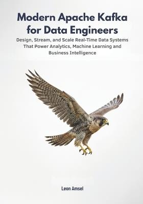 Modern Apache Kafka for Data Engineers: Design, Stream, and Scale Real-Time Data Systems That Power Analytics, Machine Learning, and Business Intelligence - Leon Amsel - cover