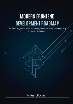 Modern Frontend Development Roadmap: The Smart Beginner's Guide to Learning Web Development the Right Way, Focus on What Matters - Riley Glover - cover