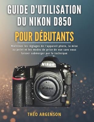 Guide d'utilisation du Nikon D850 pour débutants: Maîtrisez les réglages de l'appareil photo, la mise au point et les modes de prise de vue sans vous laisser submerger par la technique - Théo Argenson - cover