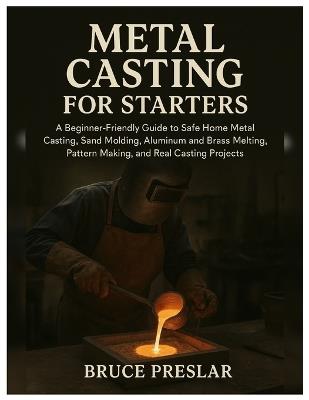 Metal Casting for Starters: A Beginner-Friendly Guide to Safe Home Metal Casting, Sand Molding, Aluminum & Brass Melting, Pattern Making and Real Casting Projects - Bruce Preslar - cover