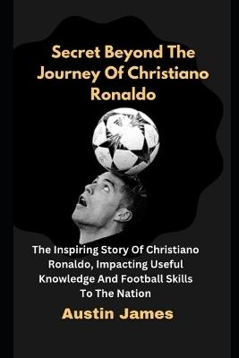 Secret Beyond The Journey of Christiano Ronaldo: The Inspiring Story Of Christiano Ronaldo, Impacting Useful Knowledge And Football Skills To The Nation - Austin James - cover