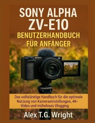 Sony Alpha Zv-E10 Benutzerhandbuch Für Anfänger: Das vollständige Handbuch für die optimale Nutzung von Kameraeinstellungen, 4K-Video und müheloses Vlogging - Alex T G Wright - cover