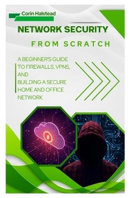 Network Security from Scratch: A Beginner's Guide to Firewalls, VPNs, and Building a Secure Home and Office Network - Corin Halstead - cover