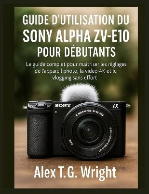 Guide d'Utilisation Du Sony Alpha Zv-E10 Pour Débutants: Le guide complet pour maîtriser les réglages de l'appareil photo, la vidéo 4K et le vlogging sans effort - Alex T G Wright - cover