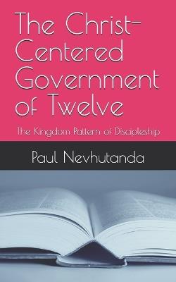 The Christ-Centered Government of Twelve: The Kingdom Pattern of Discipleship - Paul Nevhutanda - cover