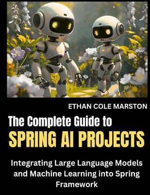 The Complete Guide To SPRING AI PROJECTS: Integrating Large Language Models and Machine Learning into Spring Framework - Ethan Cole Marston - cover