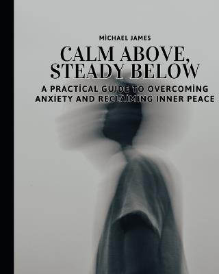 Calm Above, Steady Below: A Practical Guide to Overcoming Anxiety and Reclaiming Inner Peace: The Art of Finding Stillness When Life Feels Overwhelming - Michael James - cover
