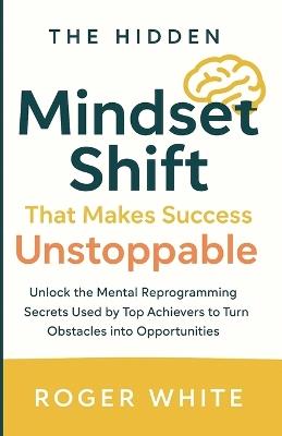 The Hidden Mindset Shift That Makes Success Unstoppable: Unlock the Mental Reprogramming Secrets Used by Top Achievers to Turn Obstacles into Opportunities - Roger White - cover
