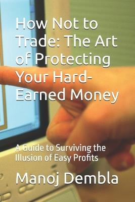 How Not to Trade: The Art of Protecting Your Hard-Earned Money: A Guide to Surviving the Illusion of Easy Profits - Manoj Dembla - cover