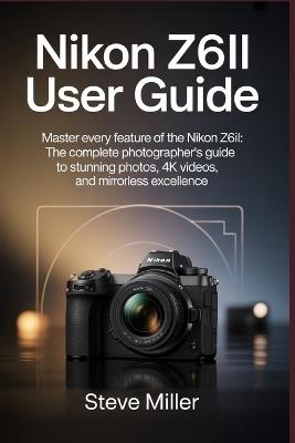 Nikon Z6II User Guide: Master Every Feature of the Nikon Z6II: The Complete Photographer's Guide to Stunning Photos, 4K Videos, and Mirrorless Excellence - Steve Miller - cover