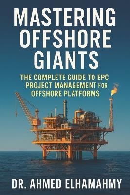 Mastering Offshore Giants: The Complete Guide to EPC Project Management for Offshore Platforms: A Comprehensive Guide to Engineering Excellence in the Offshore Oil & Gas Industry - Ahmed Elhamahmy - cover