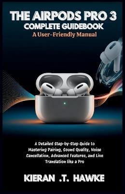 The Airpods Pro 3 Complete Guidebook: A User-Friendly Manual: A Detailed Step-by-Step Guide to Mastering Pairing, Sound Quality, Noise Cancellation, Advanced Features, and Live Translation like a Pro - Kieran T Hawke - cover