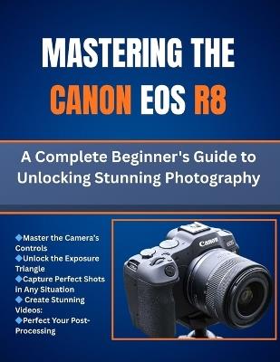 Mastering The Canon Eos R8: A Complete Beginner's Guide to Unlocking Stunning Photography - Matthew L Cho - cover