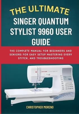 The Ultimate Singer Quantum Stylist 9960 User Guide: The Complete Manual for Beginners and Seniors for Easy Setup, Mastering Every Stitch, and Troubleshooting - Christopher Moreno - cover