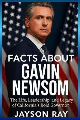 Facts About Gavin Newsom: The Life, Leadership and Legacy of California's Bold Governor - Jayson Ray - cover