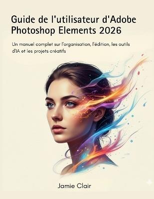 Guide de l'utilisateur d'Adobe Photoshop Elements 2026: Un manuel complet sur l'organisation, l'édition, les outils d'IA et les projets créatifs - Jamie Clair - cover