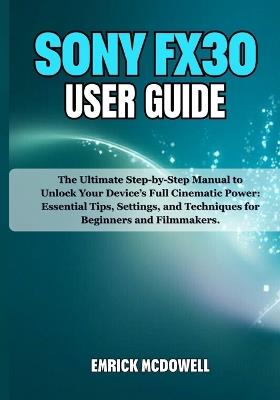 Sony Fx30 User Guide: The Ultimate Step-by-Step Manual to Unlock Your Device's Full Cinematic Power: Essential Tips, Settings, and Techniques for Beginners and Filmmakers. - Emrick McDowell - cover
