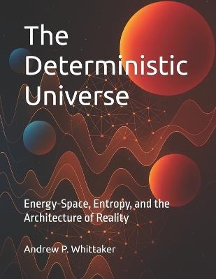 The Deterministic Universe: Energy-Space, Entropy, and the Architecture of Reality - Andrew P Whittaker B Sc - cover