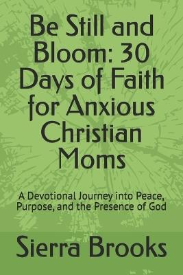 Be Still and Bloom: 30 Days of Faith for Anxious Christian Moms: A Devotional Journey into Peace, Purpose, and the Presence of God - Sierra Brooks - cover
