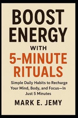 Boost Energy with 5-Minute Rituals: Simple Daily Habits to Recharge Your Mind, Body, and Focus-In Just 5 Minutes - Mark E Jemy - cover