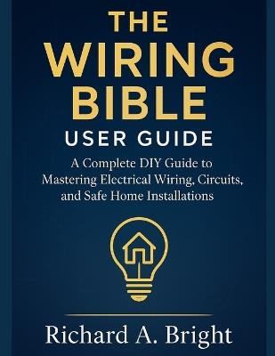 The Wiring Bible User Guide: A Complete DIY Guide to Mastering Electrical Wiring, Circuits, and Safe Home Installations - Richard A Bright - cover