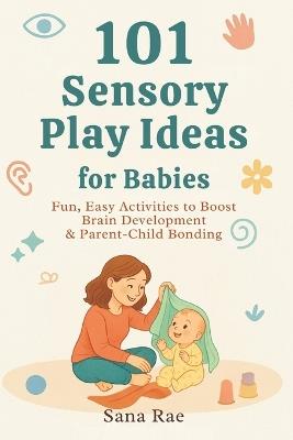 101 Sensory Play Ideas for Babies: Fun, Easy Activities to Boost Brain Development & Parent-Child Bonding - Sana Rae - cover