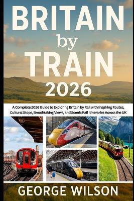 Britain by Train 2026: A Complete 2026 Guide to Exploring Britain by Rail with Inspiring Routes, Cultural Stops, Breathtaking Views, and Scenic Rail Itineraries Across the UK - George Wilson - cover