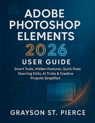 Adobe Photoshop Elements 2026 User Guide: Smart Tools, Hidden Features, Quick Fixes, Stunning Edits, AI Tricks & Creative Projects Simplified - Grayson St Pierce - cover