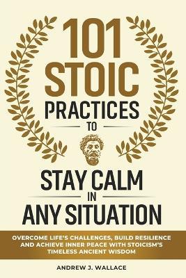 101 Stoic Practices to Stay Calm in Any Situation: Overcome Life's Challenges, Build Resilience, and Achieve Inner Peace with Stoicism's Timeless Ancient Wisdom - Andrew J Wallace - cover