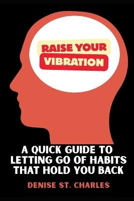 Raise Your Vibration: A Quick Guide to Letting Go of Habits That Hold You Back - Denise St Charles - cover