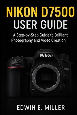 Nikon D7500 User Guide: A Step-by-Step Guide to Brilliant Photography and Video Creation - Edwin E Miller - cover